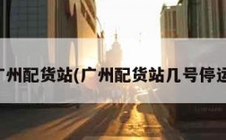 广州配货站(广州配货站几号停运)