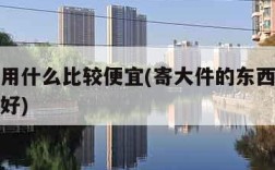 寄大件用什么比较便宜(寄大件的东西用什么寄比较好)