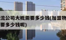 加盟物流公司大概需要多少钱(加盟物流公司大概需要多少钱呢)